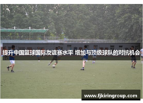 提升中国篮球国际友谊赛水平 增加与顶级球队的对抗机会