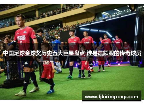 中国足球金球奖历史五大巨星盘点 谁是最耀眼的传奇球员